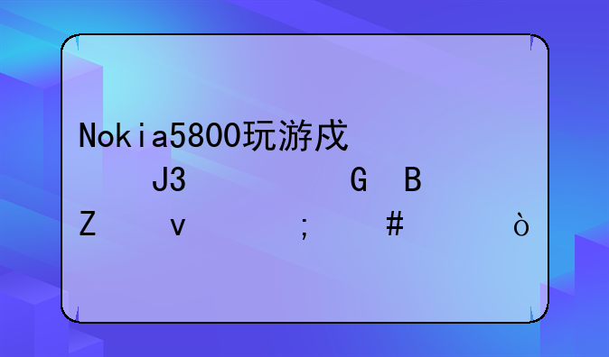 Nokia5800玩游戏和上网各方面怎么样？