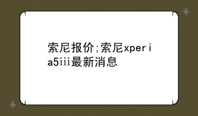 索尼报价;索尼xperia5ⅲ最新消息