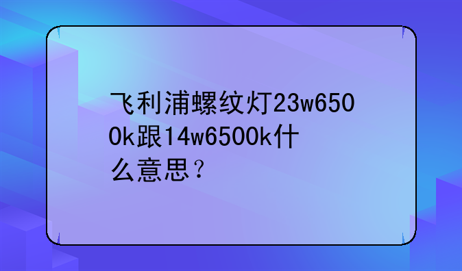 飞利浦螺纹灯23w6500k跟14w6500k什么意思？