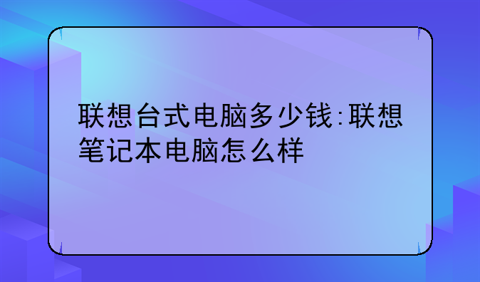 联想台式电脑多少钱:联想笔记本电脑怎么样