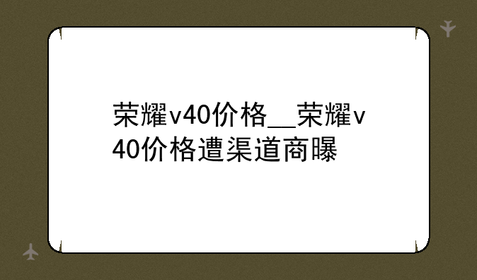 荣耀v40价格__荣耀v40价格遭渠道商曝